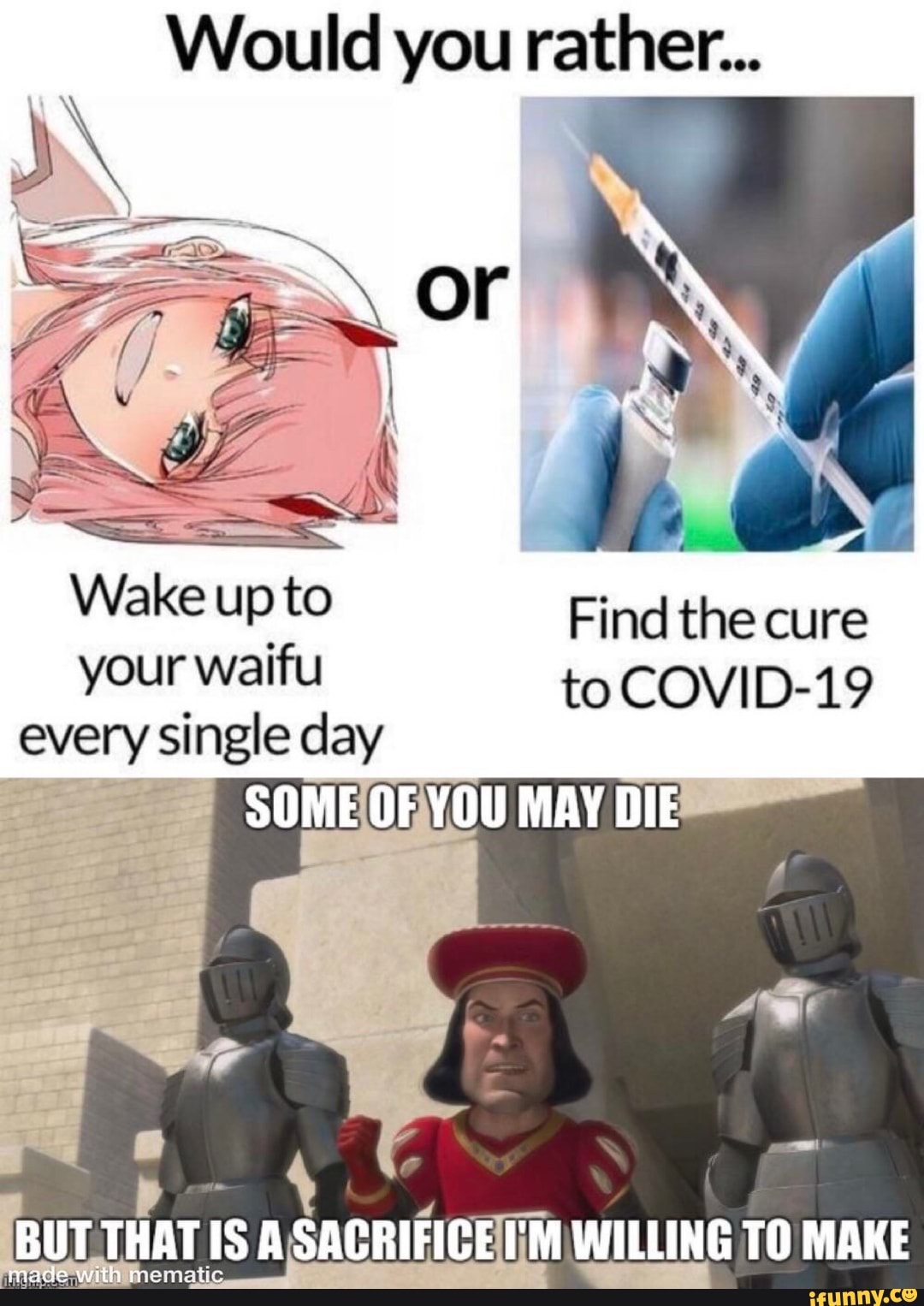 Would you rather...
Wake up to Find the cure your waifu to COVID-19 every single day
SOME OF YOU MAY DIE
BUT THAT IS SACRIFICE I'M WILLING TO MAKE