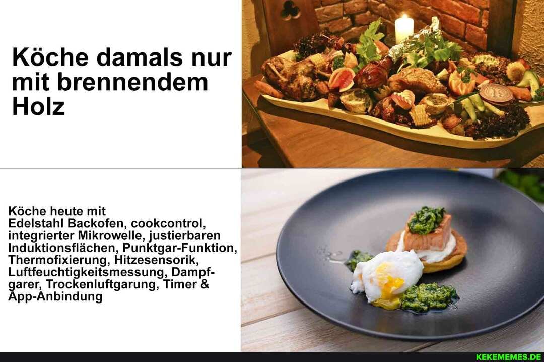 Köche damals nur mit brennendem I Holz
Köche heute mit
Edelstahl Backofen, cookcontrol, integrierter Mikrowelle, justierbaren
Induktionsflächen, Punktgar-Funktion,
Thermofixierung, Hitzesensorik,
Luftfeuchtigkeitsmessung, Dampf- garer, Trockenluftgarung, Timer &
Anbindung App-