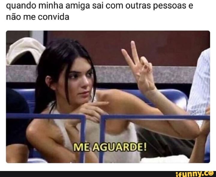 quando minha amiga sai com outras pessoas e
não me convida