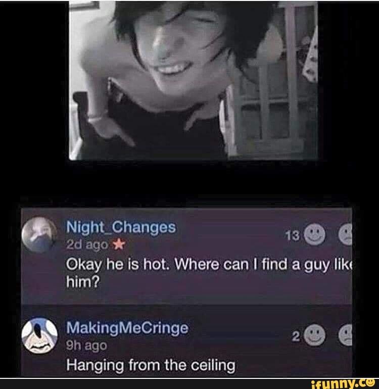Okay he is hot. Where can I find a guy lik
him?
9h ago
2
Hanging from the ceiling