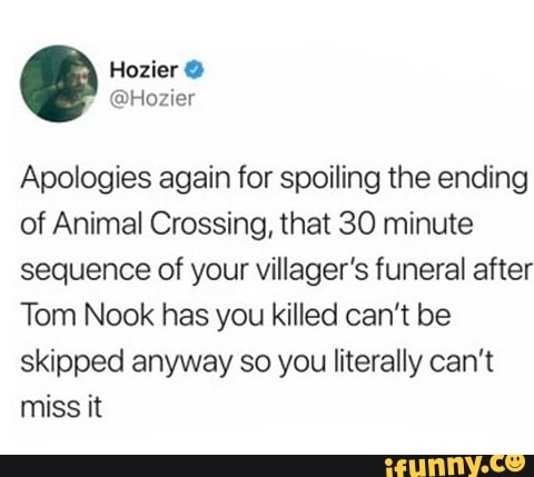 Apologies again for spoiling the ending
of Animal Crossing, that 30 minute
sequence of your villager's funeral after
Tom Nook has you killed can't be
skipped anyway so you literally can't
miss it
