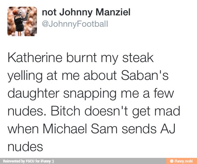 E not Johnny Manziel
a MON olor!
ree
Katherine burnt my steak
yelling at me about Saban's
daughter snapping me a few
nudes. Bitch doesn't get mad
when Michael Sam sends AJ
nudes
