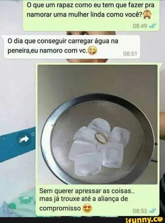 O que um rapaz como eu tem que fazer pra namorar uma mulher linda como você?
O dia que conseguir carregar água na peneira eu namoro com vc. <y
Sem querer apressar as coisas.
ter, I mas já trouxe até a aliança de
compromisso