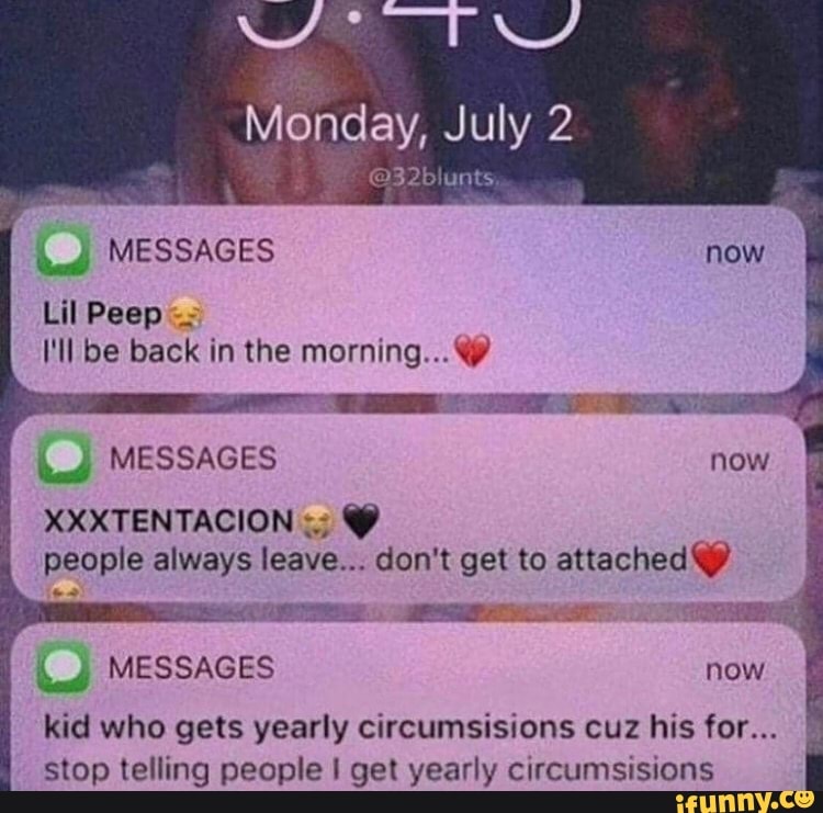 Monday, July 2
132% uats
MESSAGES Lil Peep _
('ll be back in the morning...@
MESSAGES
XXXTENTACION people always leave... don't get to attached @
MESSAGES now I
kid who gets yearly circumsisions cuz his for...
stop telling people get yearly circumsisions