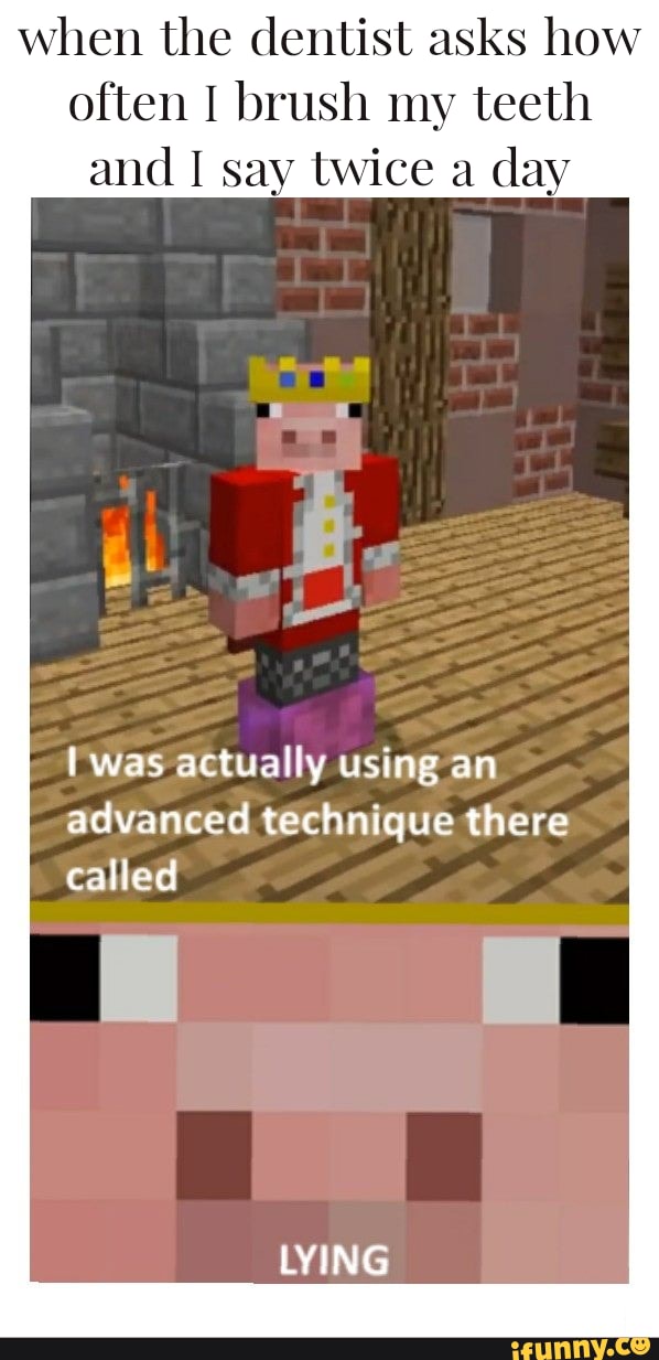 when the dentist asks how
often I brush my teeth
and I say twice a
day
was actually using an
advanced technique there
called