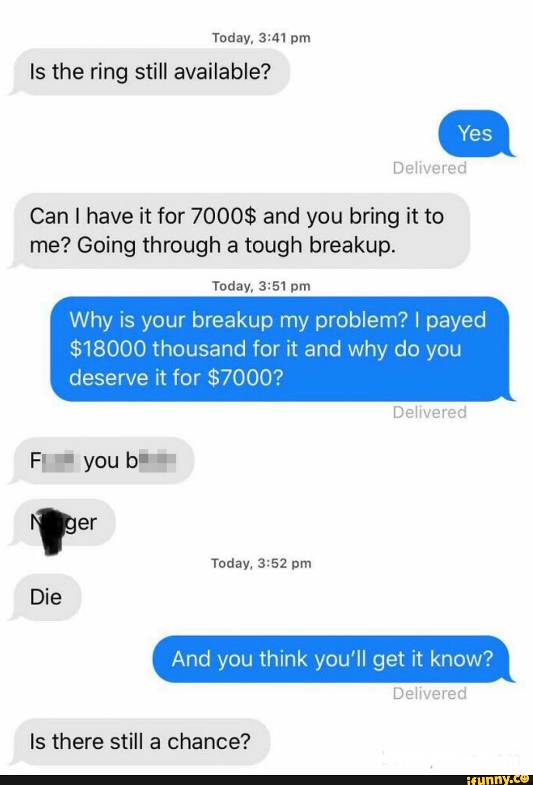Today,
Is the ring still available?
Yes
Delivered
Can I have it for 7000$ and you bring it to me? Going through a tough breakup.
Today,
Why is your breakup my problem? I payed
$18000 thousand for it and why do you
deserve it for $7000?
Delivered
you
Die
Today, pm
And you think you'll get it know?
Delivered
Is there still a chance?