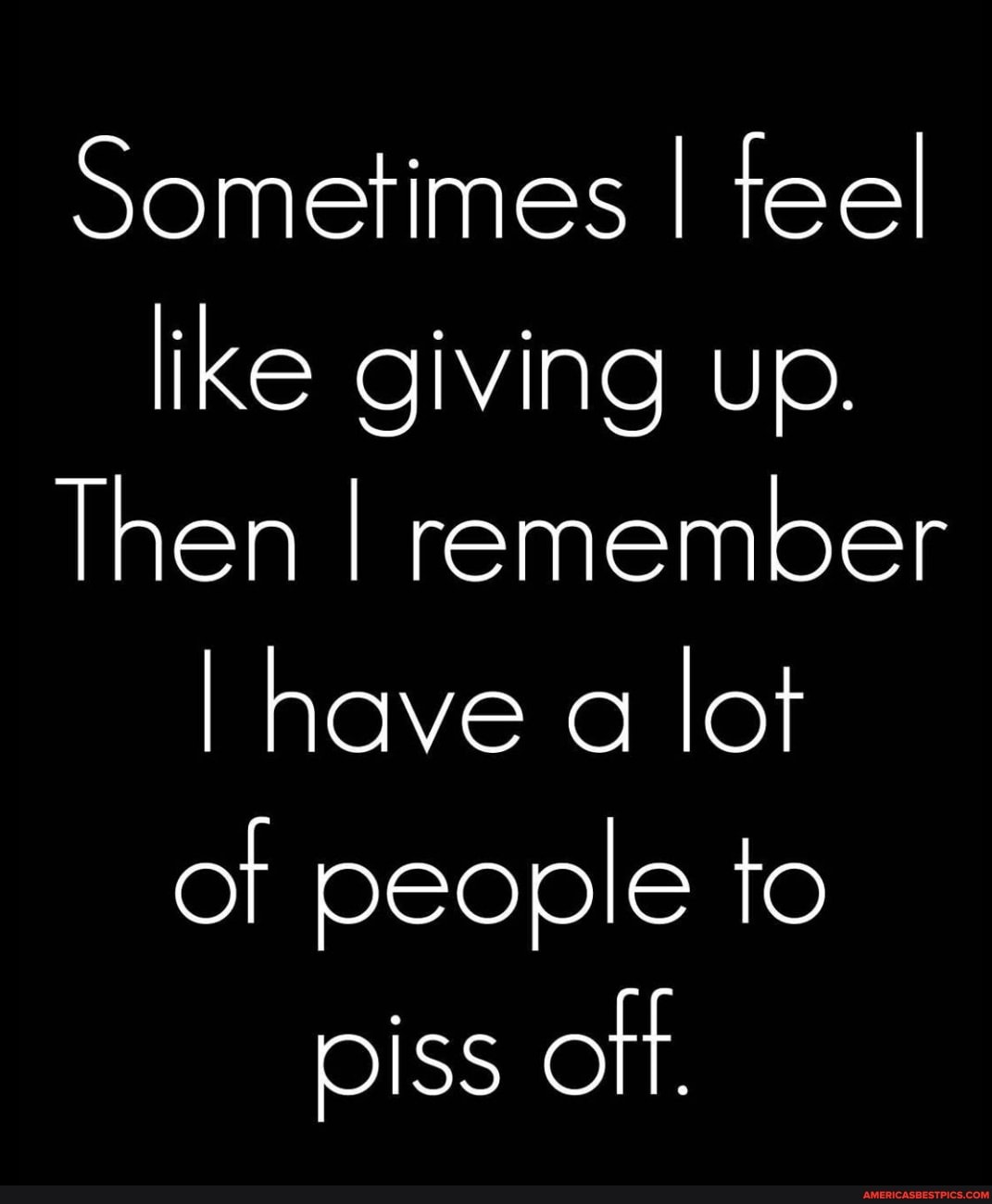 Sometimes I teel like giving up.
Then I remember have a lot of people to piss oft.