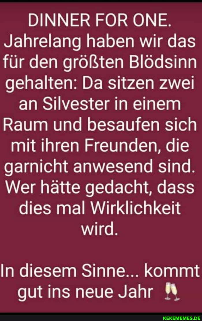 DINNER FOR ONE.
Jahrelang haben wir das für den größten Blödsinn gehalten: Da sitzen zwei
an Silvester in einem
Raum und besaufen sich mit ihren Freunden, die garnicht anwesend sind.
Wer hätte gedacht, dass dies mal Wirklichkeit wird.
In diesem Sinne... kommt gut ins neue Jahr