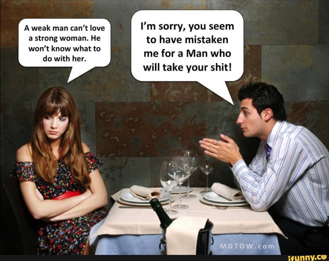 I'm sorry, you seem to have mistaken me for a Man who will take your shit!
A weak man can't love a strong woman. He won't know what to
do with her.