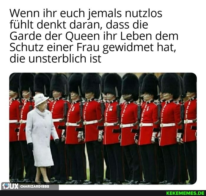 Wenn ihr euch jemals nutzlos fühlt denkt daran, dass die
Garde der Queen ihr Leben dem
Schutz einer Frau gewidmet hat, die unsterblich ist