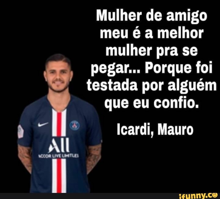 Mulher de amigo
meu é a melhor
mulher pra se
o pegar... Porque foi
testada por alguém
il que eu confio.
p MS Icardi, Mauro