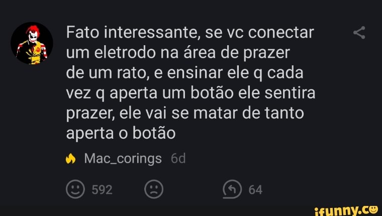 Fato interessante, se vc conectar um eletrodo na área de prazer
de um rato, e ensinar ele q cada vez q aperta um botão ele sentira prazer, ele vai se matar de tanto aperta o botão
Mae.corings
Ou