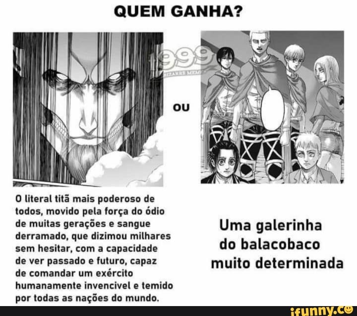 QUEM GANHA?
literal titã mais poderoso de todos, movido pela força do ódio
de muitas gerações e sangue Uma galerinha derramado, que dizimou milhares
sem hesitar, com a capacidade do balacobaco
de ver passado e futuro, capaz muito determinada
de comandar um exército humanamente invencivel e temido por todas as nações do mundo.