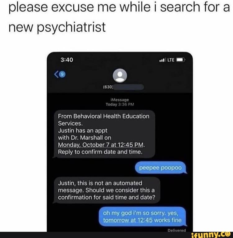 please excuse me while i search for a new psychiatrist
From Behavioral Health Education
Services.
Justin has an apt
with Dr. Marshall on
Monday, October 7 at PM.
Reply to confirm date and time.
peepee poopoo
Justin, this is not an automated message. Should we consider this a confirmation for said time and date?
oh my god I'm so sorry. yes, tomorrow at works fine