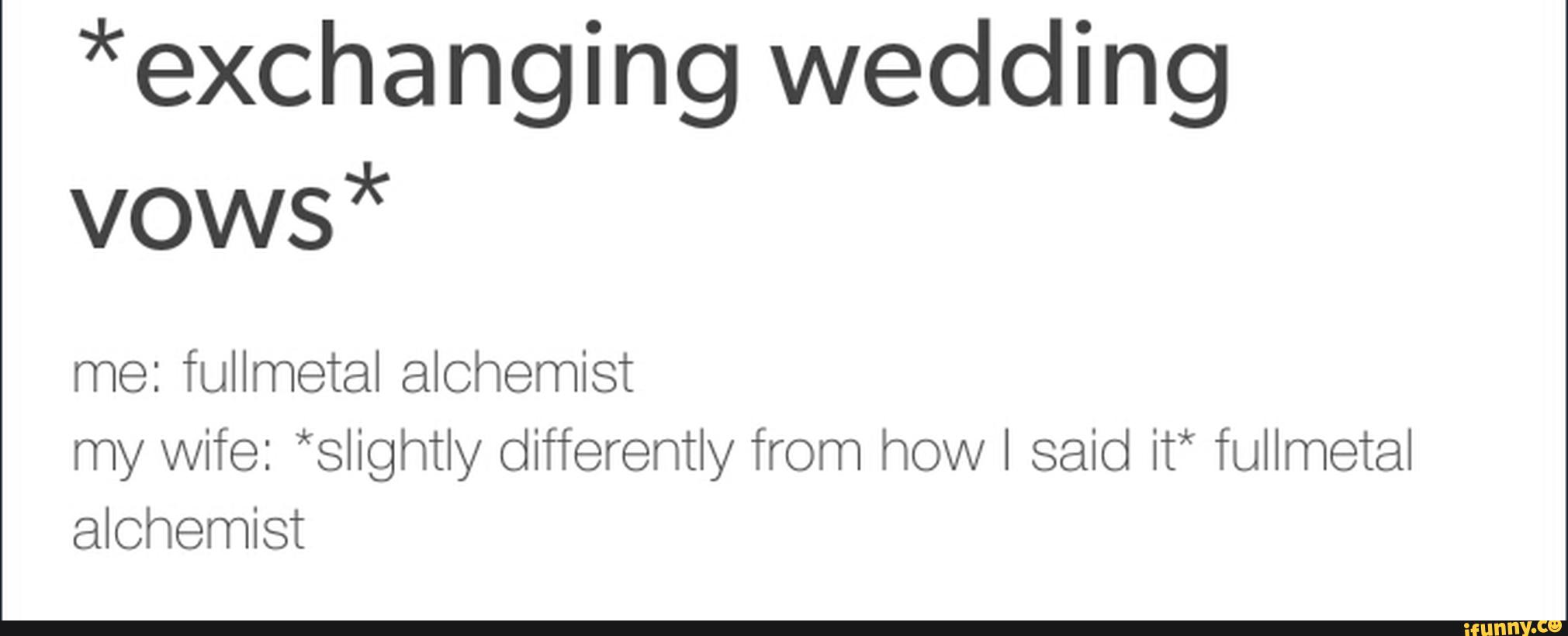 *exchanging wedding
vows*
me: fullmetal alchemist
my wife: *slightly differently from how I said it* fullmetal
alchemist