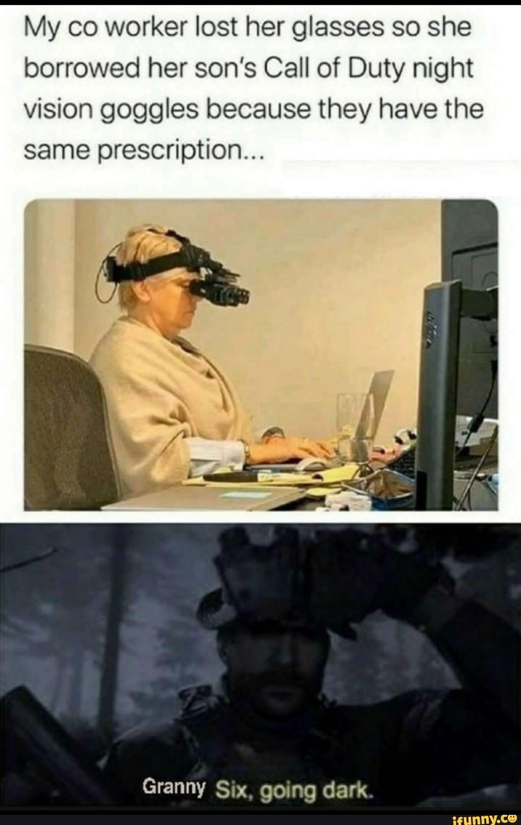 My co worker lost her glasses so she borrowed her son's Call of Duty night vision goggles because they have the same prescription...
Granny Six, going dark.