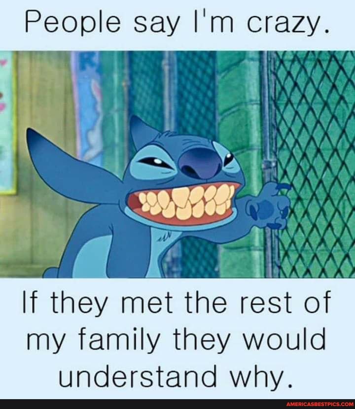 People say I'm crazy.
If they met the rest of my family they would
understand why.