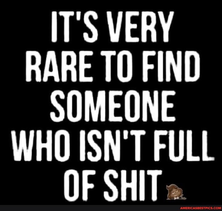 IT'S VERY RARE FIND SOMEONE WHO ISN'T FULL
OF SHIT