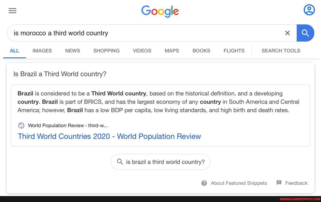 = Google is morocco a third world country
ALL IMAGES NEWS SHOPPING VIDEOS MAPS BOOKS FLIGHTS SEARCH TOOLS
ls Brazil a Third World country?
Brazil is considered to be a Third World country, based on the historical definition, and a developing country. Brazil is part of BRICS, and has the largest economy of any country in South America and Central
America; however, Brazil has a low BDP per capita, low living standards, and high birth and death rates.
World Population Review > third-w...
Third World Countries 2020 - World Population Review
is brazil a third world country?
@ About Featured Snippets Feedback