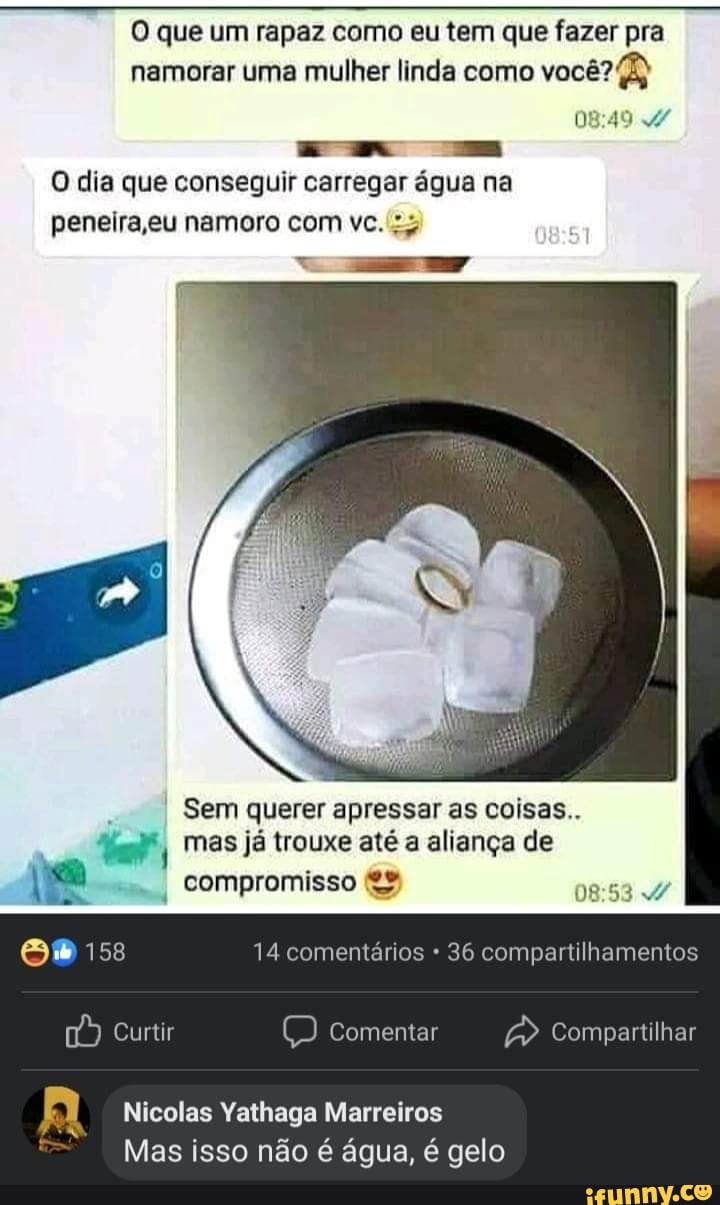 O que um rapaz como eu tem que fazer pra namorar uma mulher linda como você?
O dia que conseguir carregar água na
peneira ,eu namoro com vc.
Sem querer apressar as coisas..
mas já trouxe até a aliança de compromisso
158 14 comentários 36 compartilhamentos
Curtir mentar Compartilhar
Nicolas Yathaga Marreiros
Mas isso não é água, é gelo