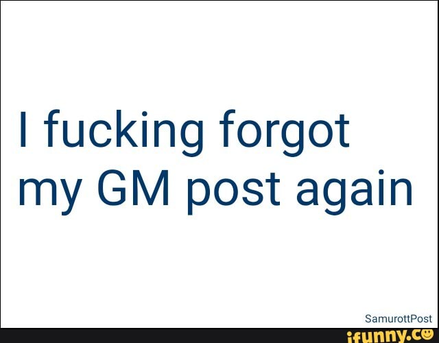 I fucking forgot
my GM post again