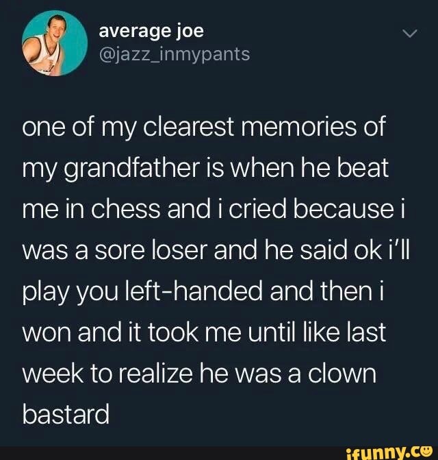 one of my clearest memories of
my grandfather is when he beat
me in chess and i cried because I
was a sore loser and he said ok i'll
play you left-handed and then i
won and it took me until like last
week to realize he was a clown
bastard
