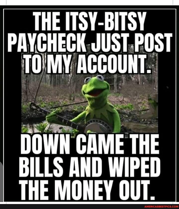 THE ITSY-BITSY PAYCHECK JUST POST MV ACCOUNT.
DOWN CAME THE BILLS AND WIPED THE MONEY OUT.
