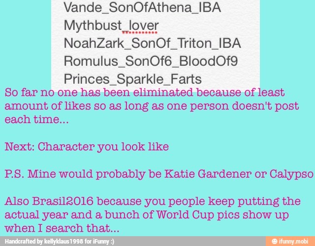 SonOf Triton IBA
Princes_Sparkle_Farts
So far no one has been eliminated because of least
amount of likes so as long as one person doesn't post
Next: Character you look like
P.S. Mine would probably be Katie Gardener or Calypso
Also Brasil2016 because you people keep putting the
actual year and a bunch of World Cup pics show up
when I search that...