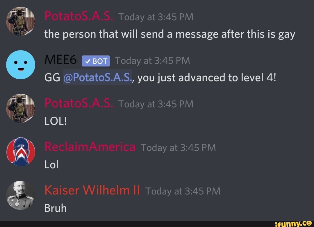 Today at PM the person that will send a message after this is gay
GG @PotatoS.A.S., you just advanced to level 4!
(A) Today at PM
Today at PM Bruh