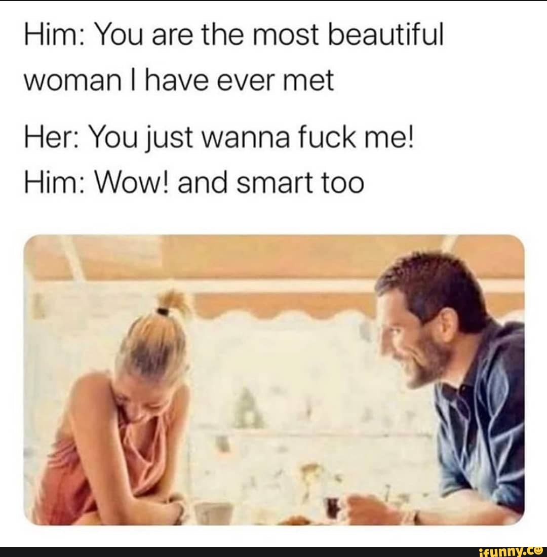 Him: You are the most beautiful woman I have ever met
Her: You just wanna fuck me!
Him: Wow! and smart too