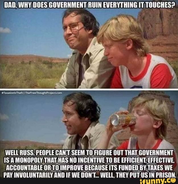 DAD) HOES GOVERNMENT, RUIN EVERYTHING IT TTOUCHES?
WELL RUSS; PEOPLE CANT. SEEM TO, FIGURE OUT THAT, GOVERNMENT
1S'A MONOPOLY, THAT, THAS NO INGENTIVE TO BE /EFFECTIVE,
ACCOUNTABLE OR; TOIM IMPROVE BECAUSE ITS FUNDED BY, TAXES WE PAY INVOLUNTARILY AND IF WE DON'T.. WELL THEY PUT US IN PRISON.