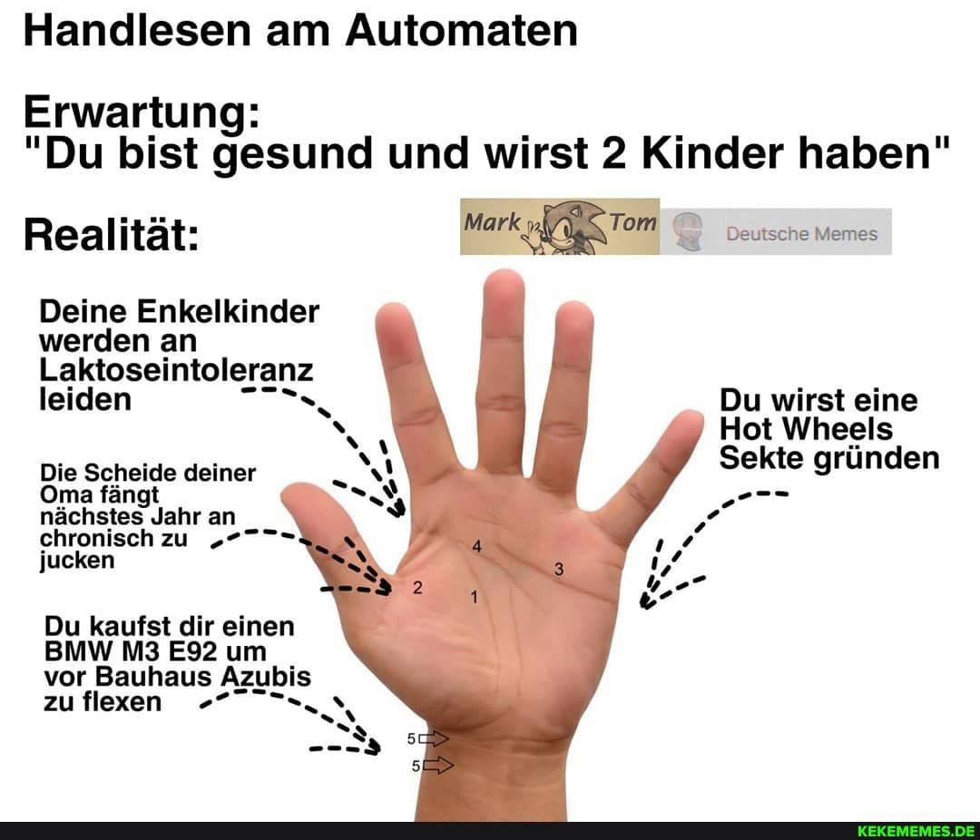Handlesen am Automaten
Erwartung
"Du bist gesund und wirst 2 Kinder haben"
Realität: Mark Tom Deutsche Memes
Deine Enkelkinder
werden an
Laktoseintaleranz
leiden Du wirst eine
Hot Wheels
Die deiner Sekte gründen
Oma fä
nächstes lie an chronisch zu jucken
Du kaufst dir einen
BMW um
vor Bauhaus Azubis zu flexen