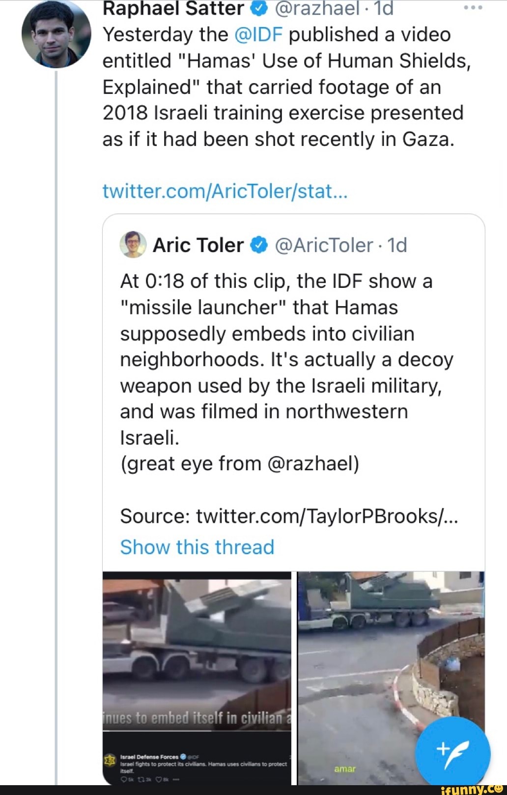 Raphael Satter @ @raznael- la
Yesterday the @IDF published a video entitled "Hamas' Use of Human Shields,
Explained" that carried footage of an
2018 Israeli training exercise presented as if it had been shot recently in Gaza.
Aric Toler @AricToler
At of this clip, the IDF show a
"missile launcher" that lamas supposedly embeds into civilian neighborhoods. It's actually a decoy weapon used by the Israeli military, and was filmed in northwestern
Israeli.
(great eye from @razhael)
Source:
Show this thread