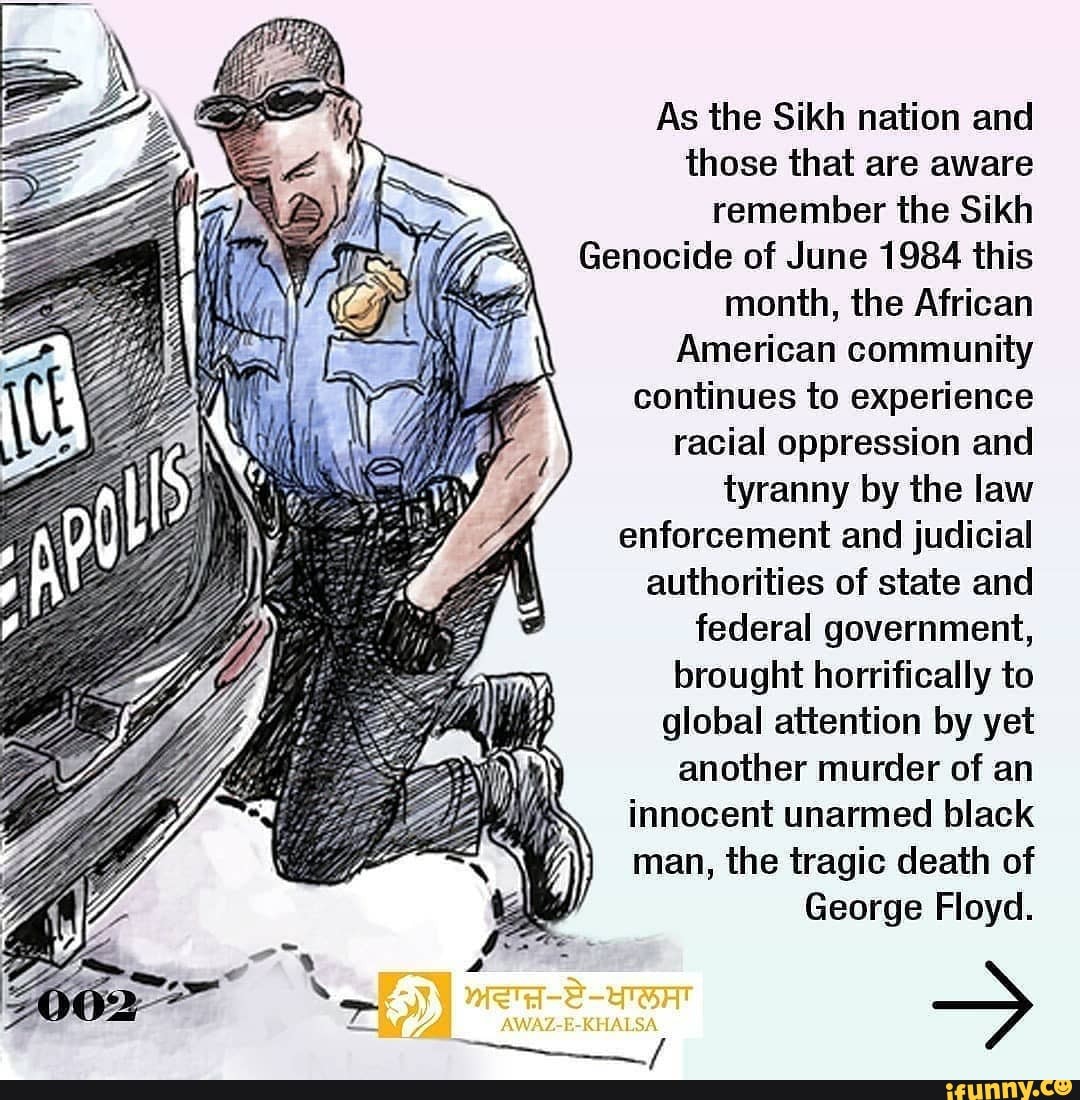 As the Sikh nation and those that are aware remember the Sikh
Genocide of June 1984 this month, the African
American community continues to experience racial oppression and tyranny by the law enforcement and judicial authorities of state and federal government, brought horrifically to global attention by yet another murder of an innocent unarmed black man, the tragic death of
George Floyd.