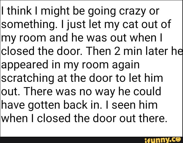 Think I might be going crazy or something. I just let my cat out of my