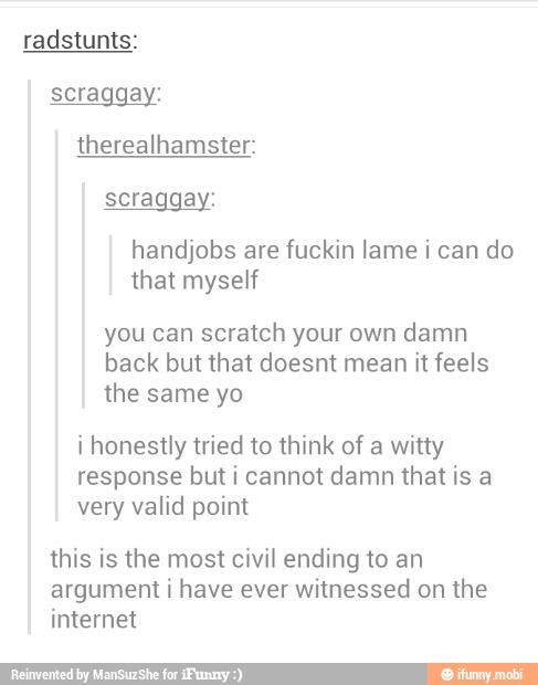 scraggay:
therealhamster:
handjobs are
fuckin lame i can do
that myself
you can scratch your own
damn
back but that doesnt mean it feels
the
i honestly tried to think of a witty
response but i cannot damn that is a
very valid point
this is the most civil ending to an
argument i have ever
witnessed on
the
internet
