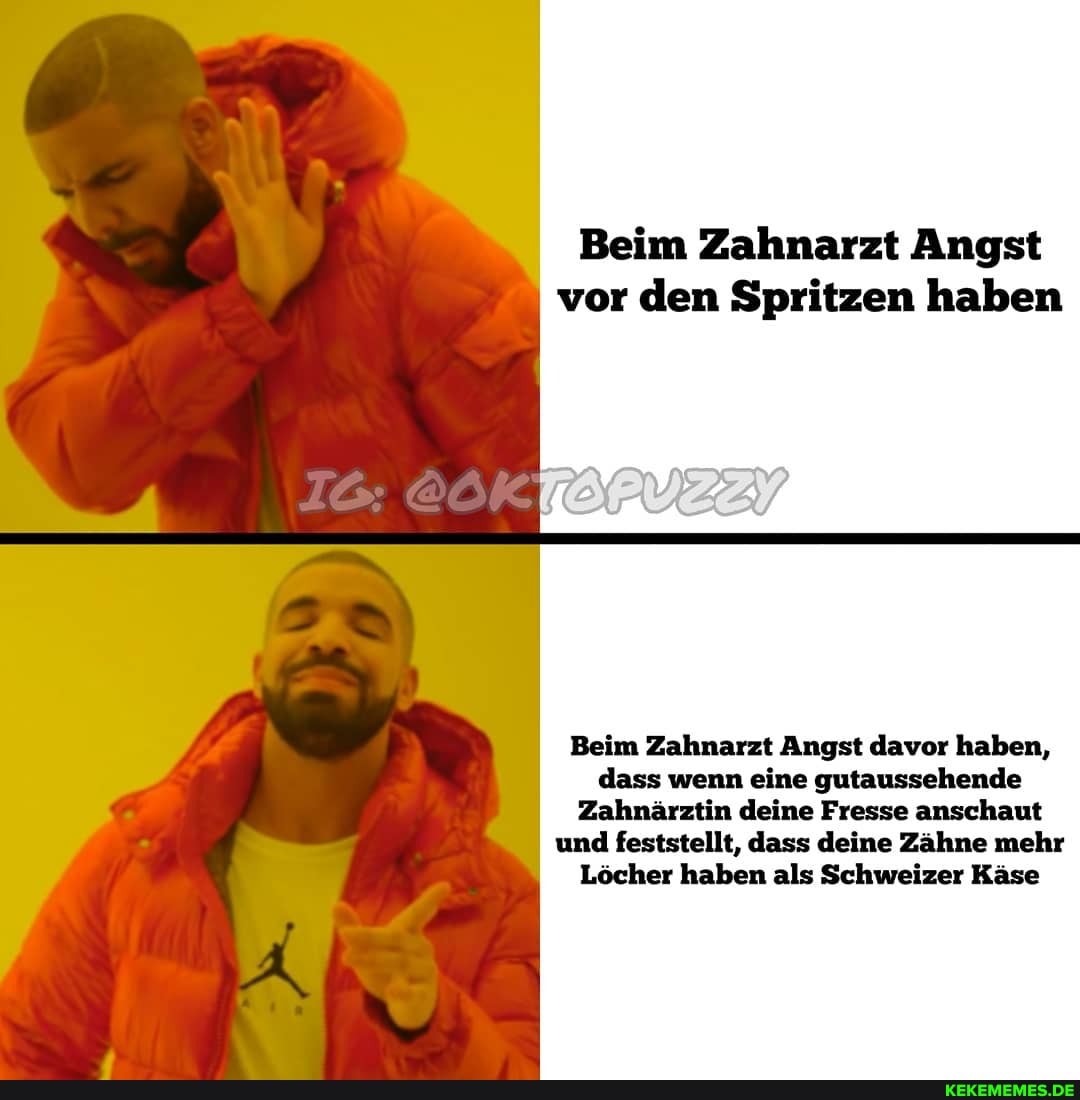 Beim Zahnarzt Angst
I vor den Spritzen haben
Beim Zahnarzt Angst davor haben, dass wenn eine gutaussehende
Zahnärztin deine Fresse anschaut und feststellt, dass deine Zähne mehr
Löcher haben als Schweizer Käse