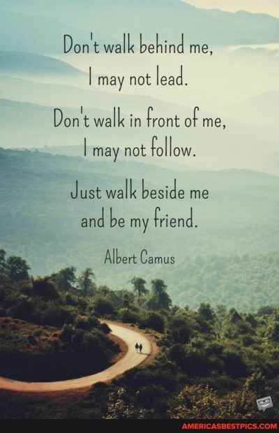 Don't walk behind me,
may not
Don't walk in front of me,
I may not follow.
Just walk beside me
and be my friend.
Albert Camus