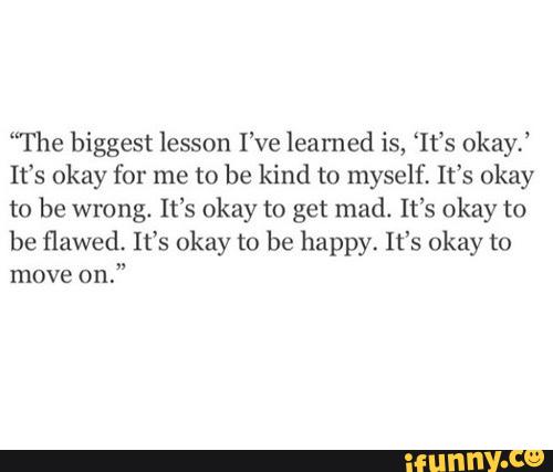 “The biggest lesson I’ve learned is, “It's okay,’
It’s okay for me to be kind to myself. It’s okay
to be wrong. It’s okay to get mad. It’s okay to
be flawed, It’s okay to be happy. It's okay to
move
on."