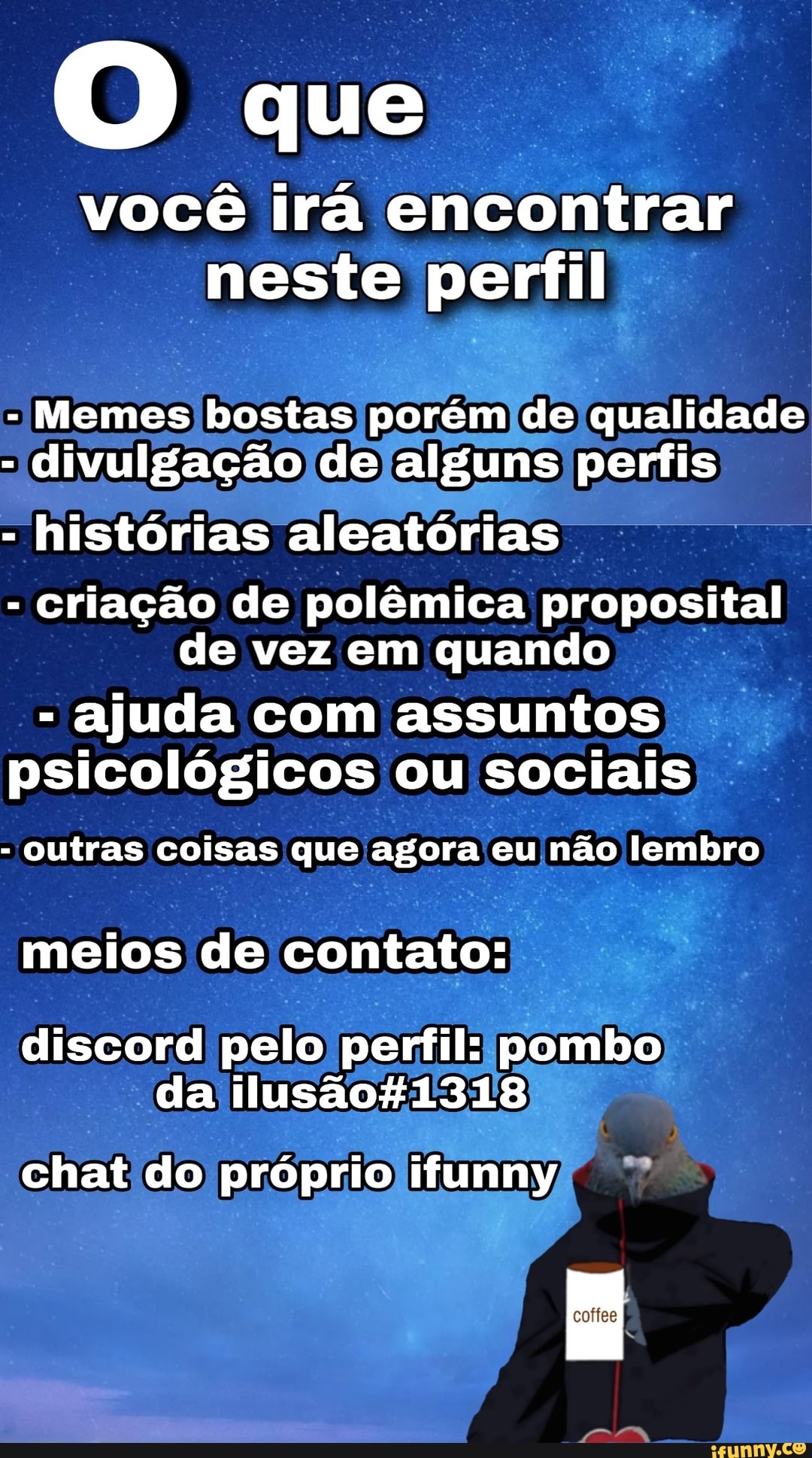 O que
você irá encontrar
neste perfil
Memes bostas porém, de
qualidade
divulgação de alguns perfis
histórias aleatórias
Criação de polêmica proposital
de vez em quando
ajuda com assuntos
psicológicos ou sociais outras coisas que agora eu não lembro
meios de contato:
discord pelo perfil: pombo
da ilusao#1318)
chat do propriojifunny,