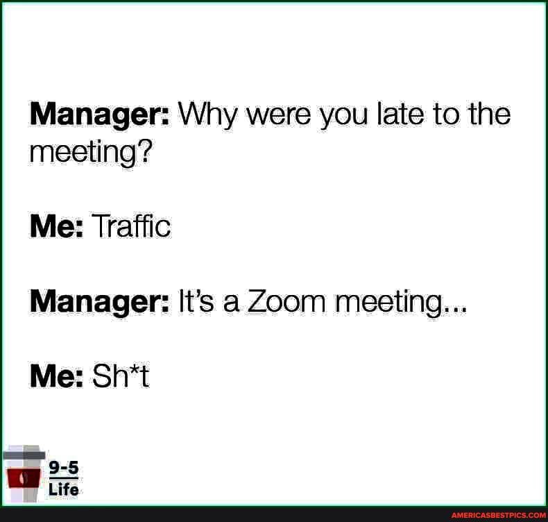 Manager: Why were you late to the meeting?
Me: Traffic
Manager: It's a Zoom meeting...
Me: Sh*t
9-5