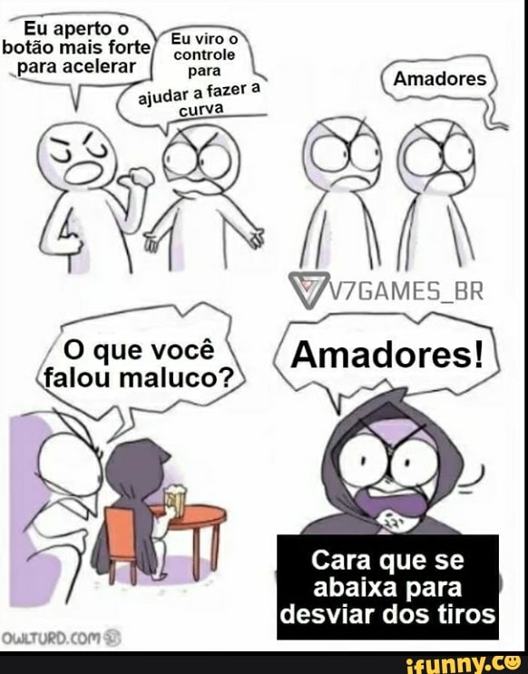 Eu aperto O botão mais forte,
Eu viro
para acelerar para
(Amadores) controle curva
uM, BR
O que (falou você maluco? Amadores! falou maluco?
Cara que se abaixa para desviar dos tiros