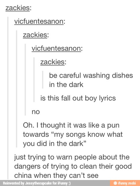 zackies:
vicfuentesanon:
zackies:
zackies:
be careful washing dishes
in the dark
is this fall out boy lyrics
no
Oh. I thought it was like a pun
towards "my songs know what
you did in the dark"
just trying to warn people about the
dangers of trying to clean their good
china when they can't see