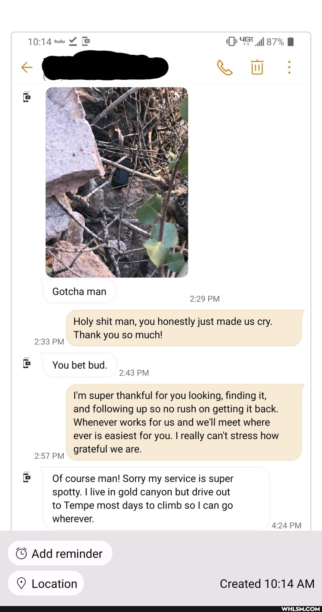 Gotcha man
87%
PM
Holy shit man, you honestly just made us cry.
Thank you so much!
PM
You bet bud.
PM
I'm super thankful for you looking, finding it,
and following up so no rush on getting it back.
Whenever works for us and we'll meet where
ever is easiest for you. I really can't stress how
grateful we are.
PM
Of course man! Sorry my service is super spotty. I live in gold canyon but drive out to Tempe most days to climb so I can go
wherever.
PM
Add reminder
Q Location Created AM