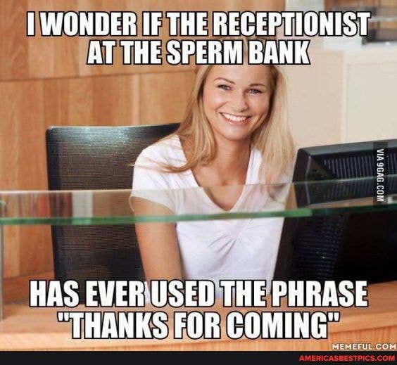 WONDER IF THE REGEPTIONIST AT THE SPERM BANK
HAS EVER USED THE PHRASE
"THANKS FOR COMING"