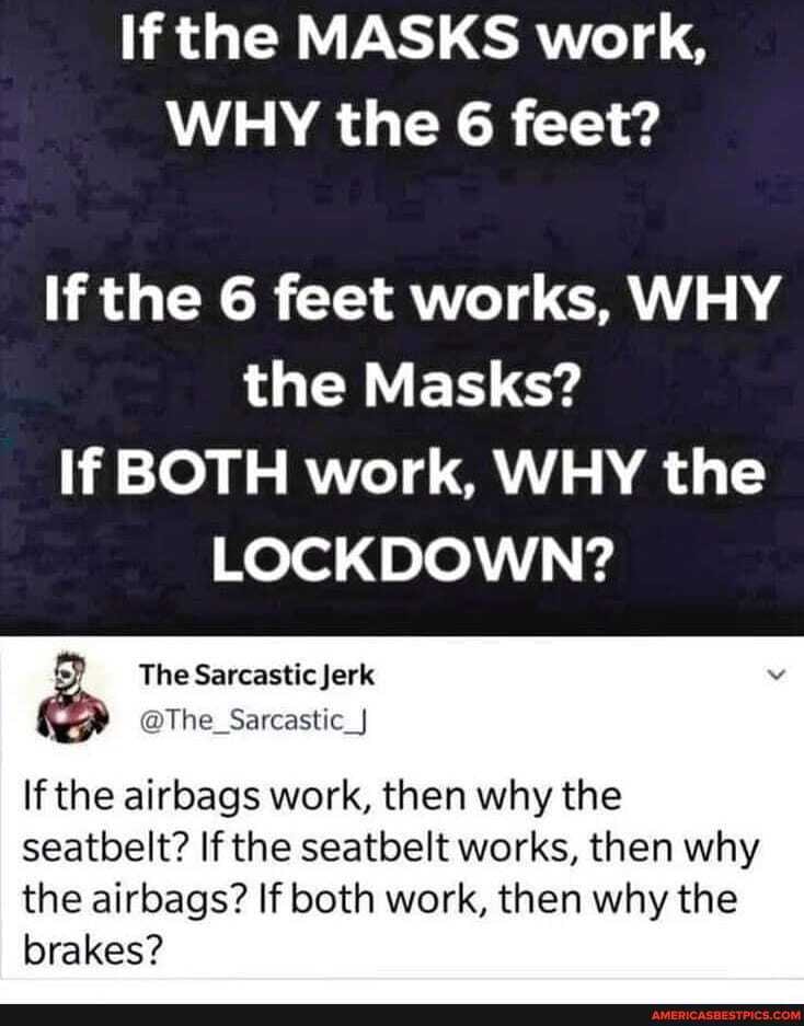 If the MASKS work,
WHY the 6 feet?
If the 6 feet works, WHY the Masks?
If BOTH work, WHY the
LOCKDOWN?
If the airbags work, then why the
seatbelt? If the seatbelt works, then why the airbags? If both work, then why the
brakes?