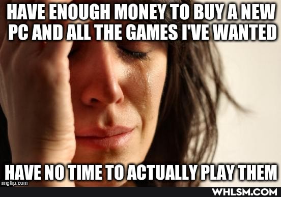HAVE ENOUGH MONEY TO BUY ANEW PC AND ALL THE GAMES I'VE WANTED
HBAUE NN TIME ACTIALLY DIAY THEM