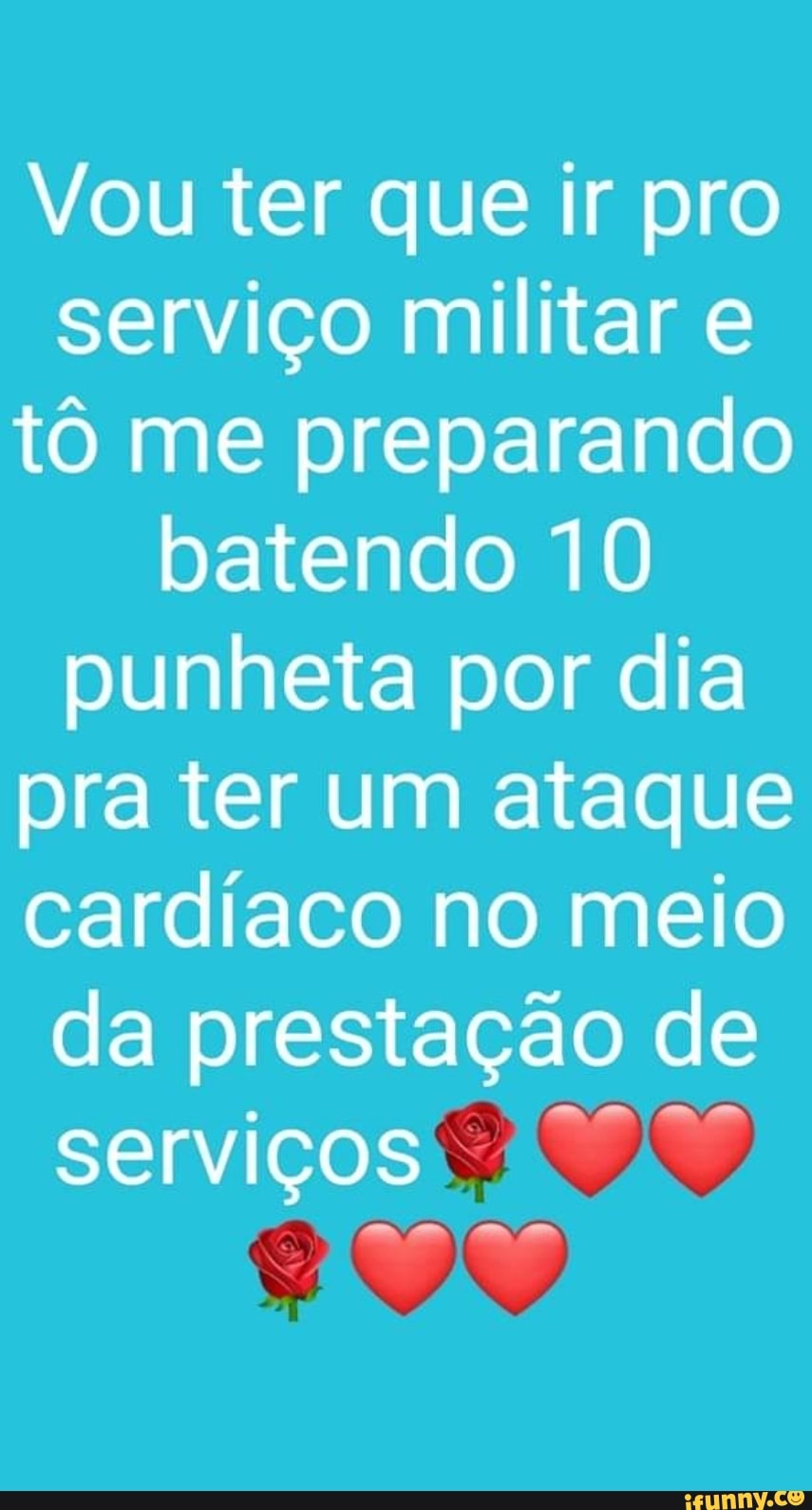 Vou ter que ir pro
serviço militar e
tô me preparando
batendo 10
punheta por dia
pra ter um ataque
cardíaco no meio
da prestação de