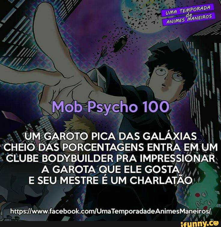 TEMPORADA
uma de. CHANEIROS
Mob-Psycho 100
UM:GAROTO PICA DAS GALÁXIAS
CHEIO:DAS PORCENTAGENS ENTRA EM. UM
CLUBE BODYBUILDER PRA IMPRESSIONAR
A GAROTA QUE ELE GOSTA!
E SEU MESTRE É UM CHARLATÃO
https://www.facebook.com/UmaTemporadadeAnimesManeiros/,