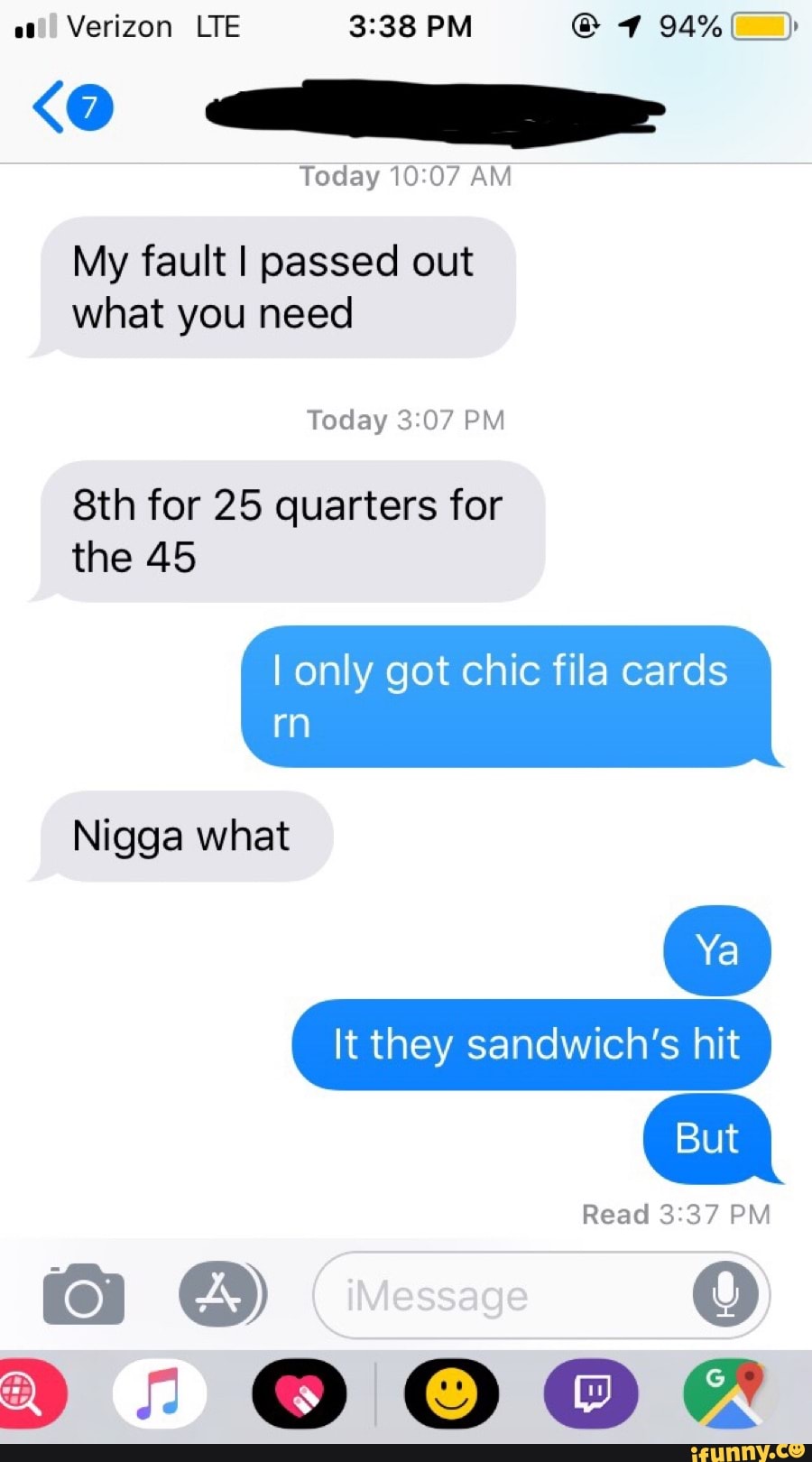 Verizon LTE 3:38 PM O VA)
o RR
My fault I passed out
what need
quarters
the 45
I only got chic fila cards
Nigga what
It they sandwich's